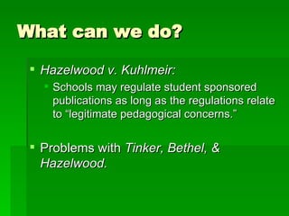 What can we do? Hazelwood v. Kuhlmeir: Schools may regulate student sponsored publications as long as the regulations relate to “legitimate pedagogical concerns.” Problems with  Tinker, Bethel, & Hazelwood. 