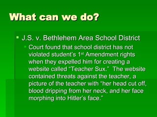 What can we do? J.S. v. Bethlehem Area School District Court found that school district has not violated student’s 1 st  Amendment rights when they expelled him for creating a website called “Teacher Sux.”  The website contained threats against the teacher, a picture of the teacher with “her head cut off, blood dripping from her neck, and her face morphing into Hitler’s face.” 