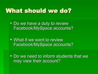 What should we do? Do we have a duty to review Facebook/MySpace accounts? What if we want to review Facebook/MySpace accounts? Do we need to inform students that we may view their account? 