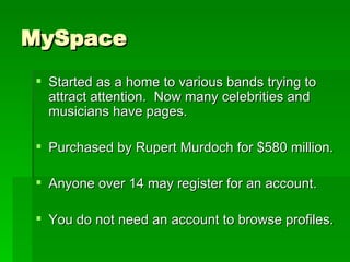 MySpace Started as a home to various bands trying to attract attention.  Now many celebrities and musicians have pages. Purchased by Rupert Murdoch for $580 million. Anyone over 14 may register for an account. You do not need an account to browse profiles. 