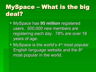 MySpace – What is the big deal? MySpace has  95 million  registered users.  500,000 new members are registering each day.  78% are over 18 years of age. MySpace is the world’s 4 th  most popular English language website and the 8 th  most popular in the world. 