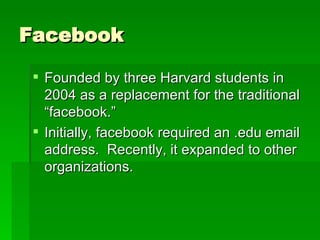 Facebook Founded by three Harvard students in 2004 as a replacement for the traditional “facebook.” Initially, facebook required an .edu email address.  Recently, it expanded to other organizations. 