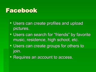 Facebook Users can create profiles and upload pictures. Users can search for “friends” by favorite music, residence, high school, etc. Users can create groups for others to join. Requires an account to access. 