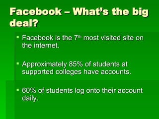 Facebook – What’s the big deal? Facebook is the 7 th  most visited site on the internet. Approximately 85% of students at supported colleges have accounts. 60% of students log onto their account daily. 