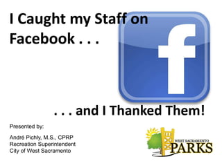 I Caught my Staff on
Facebook . . .
. . . and I Thanked Them!
Presented by:
André Pichly, M.S., CPRP
Recreation Superintendent
City of West Sacramento
 