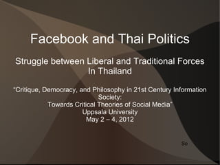 Facebook and Thai Politics
Struggle between Liberal and Traditional Forces
                 In Thailand

“Critique, Democracy, and Philosophy in 21st Century Information
                             Society:
            Towards Critical Theories of Social Media”
                       Uppsala University
                         May 2 – 4, 2012


                                                       So
 