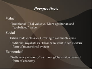 Perspectives
Value
  “Traditional” Thai value vs. More egalitarian and
    “globalized” value
Social
  Urban middle class vs. Growing rural middle class
  Traditional royalists vs. Those who want to see modern
    form of monarchical system
Economical
  “Sufficiency economy” vs. more globalized, advanced
    form of economy
 
