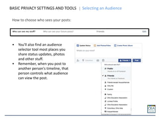 How to choose who sees your posts:
BASIC PRIVACY SETTINGS AND TOOLS Selecting an Audience
• You'll also find an audience
selector tool most places you
share status updates, photos
and other stuff.
• Remember, when you post to
another person's timeline, that
person controls what audience
can view the post.
 