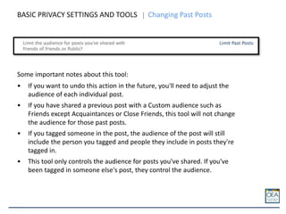 BASIC PRIVACY SETTINGS AND TOOLS Changing Past Posts
Some important notes about this tool:
• If you want to undo this action in the future, you'll need to adjust the
audience of each individual post.
• If you have shared a previous post with a Custom audience such as
Friends except Acquaintances or Close Friends, this tool will not change
the audience for those past posts.
• If you tagged someone in the post, the audience of the post will still
include the person you tagged and people they include in posts they're
tagged in.
• This tool only controls the audience for posts you've shared. If you've
been tagged in someone else's post, they control the audience.
 