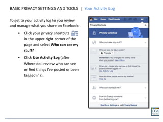 BASIC PRIVACY SETTINGS AND TOOLS Your Activity Log
To get to your activity log to you review
and manage what you share on Facebook:
• Click your privacy shortcuts
in the upper-right corner of the
page and select Who can see my
stuff?
• Click Use Activity Log (after
Where do I review who can see
or find things I’ve posted or been
tagged in?).
 