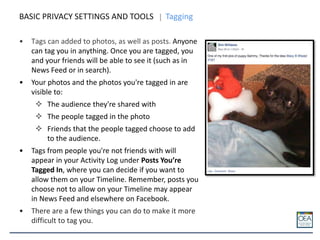 • Tags can added to photos, as well as posts. Anyone
can tag you in anything. Once you are tagged, you
and your friends will be able to see it (such as in
News Feed or in search).
• Your photos and the photos you're tagged in are
visible to:
 The audience they're shared with
 The people tagged in the photo
 Friends that the people tagged choose to add
to the audience.
• Tags from people you're not friends with will
appear in your Activity Log under Posts You’re
Tagged In, where you can decide if you want to
allow them on your Timeline. Remember, posts you
choose not to allow on your Timeline may appear
in News Feed and elsewhere on Facebook.
• There are a few things you can do to make it more
difficult to tag you.
BASIC PRIVACY SETTINGS AND TOOLS Tagging
 