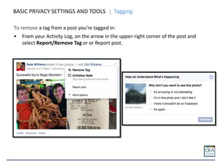 BASIC PRIVACY SETTINGS AND TOOLS Tagging
To remove a tag from a post you’re tagged in:
• From your Activity Log, on the arrow in the upper-right corner of the post and
select Report/Remove Tag or or Report post.
 