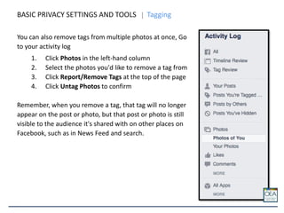 You can also remove tags from multiple photos at once, Go
to your activity log
1. Click Photos in the left-hand column
2. Select the photos you'd like to remove a tag from
3. Click Report/Remove Tags at the top of the page
4. Click Untag Photos to confirm
Remember, when you remove a tag, that tag will no longer
appear on the post or photo, but that post or photo is still
visible to the audience it's shared with on other places on
Facebook, such as in News Feed and search.
BASIC PRIVACY SETTINGS AND TOOLS Tagging
 