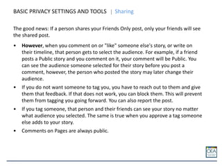BASIC PRIVACY SETTINGS AND TOOLS Sharing
The good news: If a person shares your Friends Only post, only your friends will see
the shared post.
• However, when you comment on or "like" someone else's story, or write on
their timeline, that person gets to select the audience. For example, if a friend
posts a Public story and you comment on it, your comment will be Public. You
can see the audience someone selected for their story before you post a
comment, however, the person who posted the story may later change their
audience.
• If you do not want someone to tag you, you have to reach out to them and give
them that feedback. If that does not work, you can block them. This will prevent
them from tagging you going forward. You can also report the post.
• If you tag someone, that person and their friends can see your story no matter
what audience you selected. The same is true when you approve a tag someone
else adds to your story.
• Comments on Pages are always public.
 