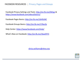 FACEBOOK RESOURCES Privacy, Pages and Groups
Facebook Privacy Settings and Tools: http://on.fb.me/ZIkhgx &
https://www.facebook.com/about/basics/
Facebook Pages Basics: http://on.fb.me/16H9UNC
Facebook Groups Basics: http://on.fb.me/170acZe
Help Center: https://www.facebook.com/help/
What’s New on Facebook: http://on.fb.me/1bwOYY3
dinica.williams@ohea.org
 