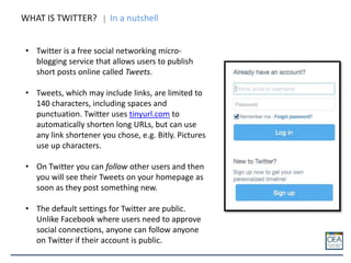 WHAT IS TWITTER? In a nutshell
• Twitter is a free social networking micro-
blogging service that allows users to publish
short posts online called Tweets.
• Tweets, which may include links, are limited to
140 characters, including spaces and
punctuation. Twitter uses tinyurl.com to
automatically shorten long URLs, but can use
any link shortener you chose, e.g. Bitly. Pictures
use up characters.
• On Twitter you can follow other users and then
you will see their Tweets on your homepage as
soon as they post something new.
• The default settings for Twitter are public.
Unlike Facebook where users need to approve
social connections, anyone can follow anyone
on Twitter if their account is public.
 