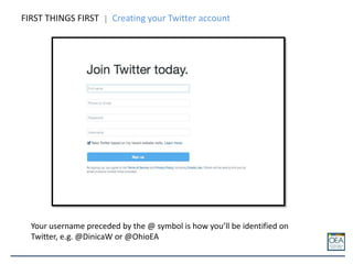 FIRST THINGS FIRST Creating your Twitter account
Your username preceded by the @ symbol is how you’ll be identified on
Twitter, e.g. @DinicaW or @OhioEA
 