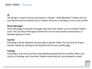BASIC TERMS Glossary
@
The @ sign is used to call out usernames in Tweets: "Hello @twitter!" People will use
your @username to mention you in Tweets, send you a message or link to your profile.
Direct Messages
Direct Messages are private messages sent from one Twitter user to another Twitter
users. You can Direct Message someone for one-on-one private conversations, or
between groups of users.
favorite
Favoriting a Tweet indicates that you liked a specific Tweet. You can find all of your
favorite Tweets by clicking on the favorites link on your profile page.
hashtag
A hashtag is any word or phrase immediately preceded by the # symbol. When you
click on a hashtag, you'll see other Tweets containing the same keyword or topic.
 