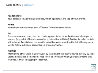 BASIC TERMS Glossary
header photo
Your personal image that you upload, which appears at the top of your profile.
Home
Home is your real-time stream of Tweets from those you follow.
list
From your own account, you can create a group list of other Twitter users by topic or
interest (e.g., a list of friends, coworkers, celebrities, athletes). Twitter lists also contain
a timeline of Tweets from the specific users that were added to the list, offering you a
way to follow individual accounts as a group on Twitter.
mention
Mentioning other users in your Tweet by including the @ sign followed directly by their
username is called a “mention.” Also refers to Tweets in which your @username was
included. Similar to tagging in Facebook.
 