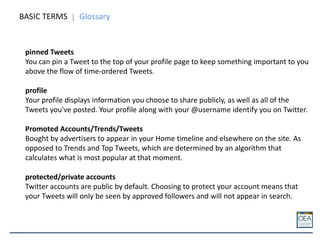 BASIC TERMS Glossary
pinned Tweets
You can pin a Tweet to the top of your profile page to keep something important to you
above the flow of time-ordered Tweets.
profile
Your profile displays information you choose to share publicly, as well as all of the
Tweets you've posted. Your profile along with your @username identify you on Twitter.
Promoted Accounts/Trends/Tweets
Bought by advertisers to appear in your Home timeline and elsewhere on the site. As
opposed to Trends and Top Tweets, which are determined by an algorithm that
calculates what is most popular at that moment.
protected/private accounts
Twitter accounts are public by default. Choosing to protect your account means that
your Tweets will only be seen by approved followers and will not appear in search.
 