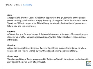 BASIC TERMS Glossary
reply
A response to another user's Tweet that begins with the @username of the person
you're replying to is known as a reply. Reply by clicking the "reply" button next to the
Tweet you'd like to respond to. This will only show up in the timeline of people who
follow you and the other user.
Retweet
A Tweet that you forward to your followers is known as a Retweet. Often used to pass
along news or other valuable discoveries on Twitter, Retweets always retain original
attribution.
timeline
A timeline is a real-time stream of Tweets. Your Home stream, for instance, is where
you see all the Tweets shared by your friends and other people you follow.
timestamp
The date and time a Tweet was posted to Twitter. A Tweet's timestamp can be found in
grey text in the detail view of any Tweet.
 