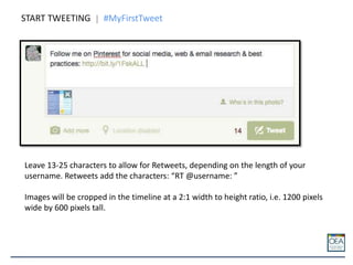 START TWEETING #MyFirstTweet
Leave 13-25 characters to allow for Retweets, depending on the length of your
username. Retweets add the characters: “RT @username: ”
Images will be cropped in the timeline at a 2:1 width to height ratio, i.e. 1200 pixels
wide by 600 pixels tall.
 