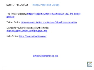 TWITTER RESOURCES Privacy, Pages and Groups
The Twitter Glossary: https://support.twitter.com/articles/166337-the-twitter-
glossary
Twitter Basics: https://support.twitter.com/groups/50-welcome-to-twitter
Managing your profile and account settings:
https://support.twitter.com/groups/51-me
Help Center: https://support.twitter.com/
dinica.williams@ohea.org
 