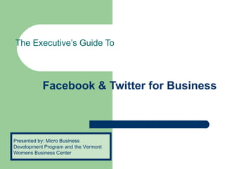 Facebook & Twitter for Business  The Executive’s Guide To Presented by: Micro Business Development Program and the Vermont Womens Business Center 