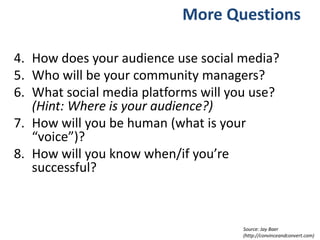 More Questions
4. How does your audience use social media?
5. Who will be your community managers?
6. What social media platforms will you use?
(Hint: Where is your audience?)
7. How will you be human (what is your
“voice”)?
8. How will you know when/if you’re
successful?
Source: Jay Baer
(http://convinceandconvert.com)
 
