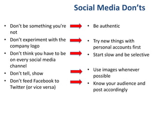 Social Media Don’ts
• Don’t be something you’re
not
• Don’t experiment with the
company logo
• Don’t think you have to be
on every social media
channel
• Don’t tell, show
• Don’t feed Facebook to
Twitter (or vice versa)
• Be authentic
• Try new things with
personal accounts first
• Start slow and be selective
• Use images whenever
possible
• Know your audience and
post accordingly
 