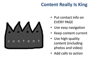 Content Really Is King
• Put contact info on
EVERY PAGE
• Use easy navigation
• Keep content current
• Use high-quality
content (including
photos and video)
• Add calls to action
 