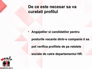De ce este necesar sa va
curatati profilul



• Angajatilor si candidatilor pentru

  posturile vacante dintr-o companie li se

  pot verifica profilele de pe retelele

  sociale de catre departamentul HR.
 