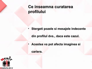 Ce inseamna curatarea
profilului



• Stergeti pozele si mesajele indecente

  din profilul dvs., daca este cazul.

• Acestea va pot afecta imaginea si

  cariera.
 