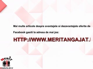 Mai multe articole despre avantajele si dezavantajele oferite de

Facebook gasiti la adresa de mai jos:


HTTP://WWW.MERITANGAJAT.R
 