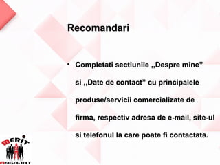 Recomandari


• Completati sectiunile ,,Despre mine”

  si ,,Date de contact” cu principalele

  produse/servicii comercializate de

  firma, respectiv adresa de e-mail, site-ul

  si telefonul la care poate fi contactata.
 