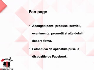 Fan page


• Adaugati poze, produse, servicii,

  evenimente, promotii si alte detalii

  despre firma.

• Folositi-va de aplicatiile puse la

  dispozitie de Facebook.
 