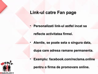 Link-ul catre Fan page

• Personalizati link-ul astfel incat sa

  reflecte activitatea firmei.

• Atentie, se poate seta o singura data,

  dupa care adresa ramane permanenta.

• Exemplu: facebook.com/reclama.online

  pentru o firma de promovare online.
 