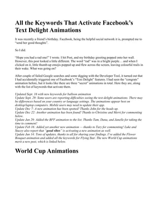 All the Keywords That Activate Facebook’s
Text Delight Animations
It was recently a friend’s birthday. Facebook, being the helpful social network it is, prompted me to
“send her good thoughts”.
So I did.
“Hope you had a rad one!” I wrote. I hit Post, and my birthday greeting popped onto her wall.
However, this post looked a little different. The word “rad” was in a bright purple… and when I
clicked on it, little thumb-up emojis popped up and flew across the screen, leaving colourful trails in
their wake. What was going on?
After couple of failed Google searches and some digging with the Developer Tool, it turned out that
I had accidentally triggered one of Facebook’s “Text Delight” features. I had seen the “congrats”
animation before, but it looks like there are three “secret” animations in total. Here they are, along
with the list of keywords that activate them.
Updated Sept. 16 with new keywords for balloon animation
Update Sept. 29: Some users are reporting difficulties seeing the text delight animations. There may
be differences based on your country or language settings. The animations appear best on
desktop/laptop computers. Mobile users may need to update their app.
Update Dec 7: A new animation has been spotted! Thanks John for the heads up.
Update Dec 22: Another animation has been found! Thanks to Christine and Merri for commenting
below.
Update Jan 29: Added the BFF animation to the list. Thanks Tam, Dana, and Janelle for taking the
time to comment!
Update Feb 16: Added yet another new animation — thanks to Tary for commenting! Luke and
Stacey also report that “good vibes” is activating a new animation as well.
Update Jun 14: Tons of updates, thanks to all for sharing your findings. I’ve added the Flower
Bouquet animation and added all the keywords for Flying Star. The new World Cup animations
merit a new post, which is linked below.
World Cup Animations
 