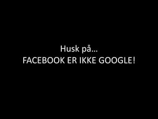 Husk på…
FACEBOOK ER IKKE GOOGLE!
 