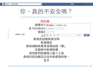 10 
你，真的不安全嗎？ 
隱私權： 
選擇分享的資訊： 
在 facebook 上分享的資訊 
張貼狀態更新 
上傳相⽚片 
對朋友的動態留⾔言時 
新增朋友 
對某個粉絲專⾴頁或網站按「讚」 
在動態中新增地標 
使⽤用我們的聯絡⼈人匯⼊入⼯工具 
表明⺫⽬目前為穩定交往中的感情狀態。 
⽣生⽇日 
 
