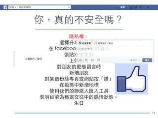 11 
你，真的不安全嗎？ 
隱私權： 
選擇分享的資訊： 
在 facebook 上分享的資訊 
張貼狀態更新 
上傳相⽚片 
對朋友的動態留⾔言時 
新增朋友 
對某個粉絲專⾴頁或網站按「讚」 
在動態中新增地標 
使⽤用我們的聯絡⼈人匯⼊入⼯工具 
表明⺫⽬目前為穩定交往中的感情狀態。 
⽣生⽇日 
 