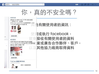 14 
你，真的不安全嗎？ 
其他有關使⽤用者的資訊： 
! 
使⽤用或執⾏行 facebook， 
就會接收有關使⽤用者的資料 
向相關企業或廣告合作夥伴、客⼾戶， 
以及其他協⼒力廠商取得資料 
 