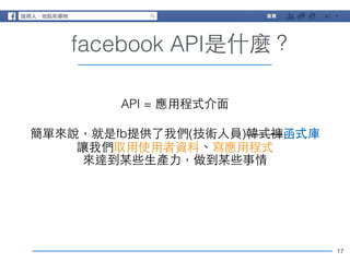 17 
facebook API是什麼？ 
API = 應⽤用程式介⾯面 
! 
簡單來說，就是fb提供了我們(技術⼈人員)韓式褲函式庫 
讓我們取⽤用使⽤用者資料、寫應⽤用程式 
來達到某些⽣生產⼒力，做到某些事情 
 