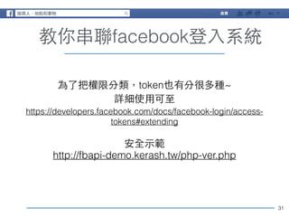 31 
教你串聯facebook登⼊入系統 
為了把權限分類，token也有分很多種~ 
詳細使⽤用可⾄至 
https://developers.facebook.com/docs/facebook-login/access-tokens# 
extending 
安全⽰示範 
http://fbapi-demo.kerash.tw/php-ver.php 
 