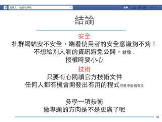33 
結論 
安全! 
社群網站安不安全，端看使⽤用者的安全意識夠不夠！ 
不想給別⼈人看的資訊避免公開，就像... 
授權時要⼩小⼼心 
技術! 
只要有⼼心閱讀官⽅方技術⽂文件 
任何⼈人都有機會開發出有⽤用的程式可是不能怕英⽂文 
! 
多學⼀一項技術 
做專題的⽅方向是不是更廣了呢 
 