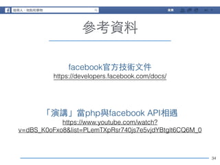 34 
參考資料 
facebook官⽅方技術⽂文件 
https://developers.facebook.com/docs/ 
「演講」當php與facebook API相遇 
https://www.youtube.com/watch? 
v=dBS_K0oFxo8&list=PLemTXpRsr740js7e5vjdYBtglt6CQ6M_0 
 
