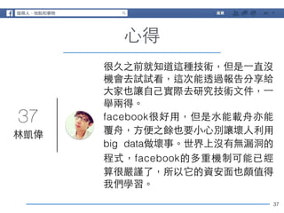 37 
37 
⼼心得 
林凱偉 
很久之前就知道這種技術，但是⼀一直沒 
機會去試試看，這次能透過報告分享給 
⼤大家也讓⾃自⼰己實際去研究技術⽂文件，⼀一 
舉兩得。 
facebook很好⽤用，但是⽔水能載⾈舟亦能 
覆⾈舟，⽅方便之餘也要⼩小⼼心別讓壞⼈人利⽤用 
big data做壞事。世界上沒有無漏洞的 
程式，facebook的多重機制可能已經 
算很嚴謹了，所以它的資安⾯面也頗值得 
我們學習。 
 