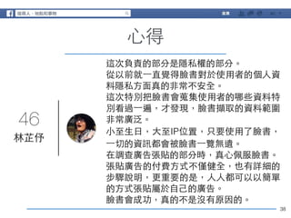 46 
38 
⼼心得 
林芷伃 
這次負責的部分是隱私權的部分。 
從以前就⼀一直覺得臉書對於使⽤用者的個⼈人資 
料隱私⽅方⾯面真的⾮非常不安全。 
這次特別把臉書會蒐集使⽤用者的哪些資料特 
別看過⼀一遍，才發現，臉書擷取的資料範圍 
⾮非常廣泛。 
⼩小⾄至⽣生⽇日，⼤大⾄至IP位置，只要使⽤用了臉書， 
⼀一切的資訊都會被臉書⼀一覽無遺。 
在調查廣告張貼的部分時，真⼼心佩服臉書。 
張貼廣告的付費⽅方式不僅健全，也有詳細的 
步驟說明，更重要的是，⼈人⼈人都可以以簡單 
的⽅方式張貼屬於⾃自⼰己的廣告。 
臉書會成功，真的不是沒有原因的。 
 