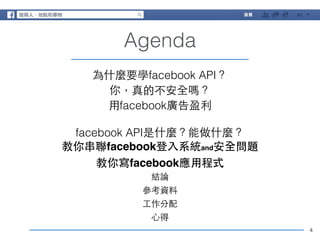 4 
Agenda 
為什麼要學facebook API？ 
你，真的不安全嗎？ 
⽤用facebook廣告盈利 
! 
facebook API是什麼？能做什麼？ 
教你串聯facebook登⼊入系統and安全問題! 
教你寫facebook應⽤用程式! 
結論 
參考資料 
⼯工作分配 
⼼心得 
 