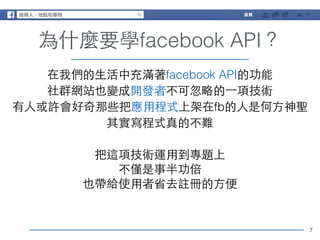 7 
為什麼要學facebook API？ 
在我們的⽣生活中充滿著facebook API的功能 
社群網站也變成開發者不可忽略的⼀一項技術 
有⼈人或許會好奇那些把應⽤用程式上架在fb的⼈人是何⽅方神聖 
其實寫程式真的不難 
! 
把這項技術運⽤用到專題上 
不僅是事半功倍 
也帶給使⽤用者省去註冊的⽅方便 
 